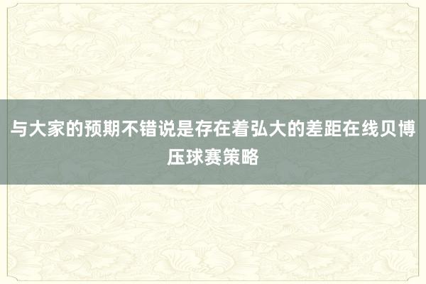 与大家的预期不错说是存在着弘大的差距在线贝博压球赛策略