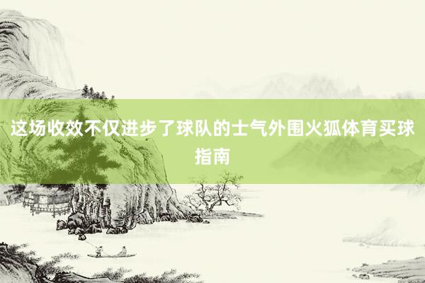 这场收效不仅进步了球队的士气外围火狐体育买球指南