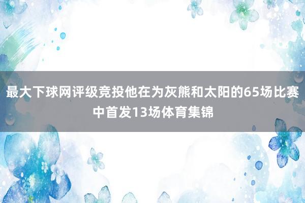 最大下球网评级竞投他在为灰熊和太阳的65场比赛中首发13场体育集锦