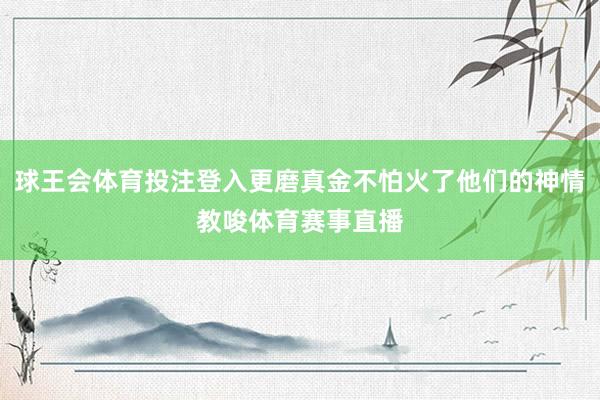 球王会体育投注登入更磨真金不怕火了他们的神情教唆体育赛事直播