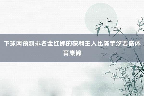 下球网预测排名全红婵的获利王人比陈芋汐要高体育集锦