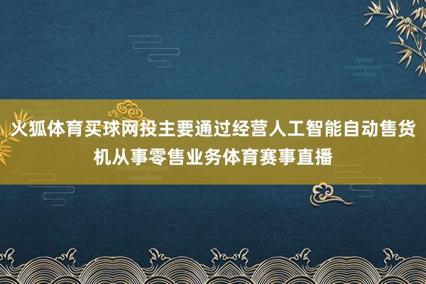 火狐体育买球网投主要通过经营人工智能自动售货机从事零售业务体育赛事直播