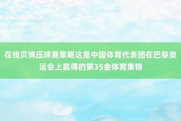 在线贝博压球赛策略这是中国体育代表团在巴黎奥运会上赢得的第35金体育集锦