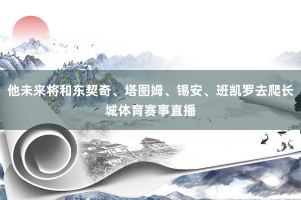 他未来将和东契奇、塔图姆、锡安、班凯罗去爬长城体育赛事直播