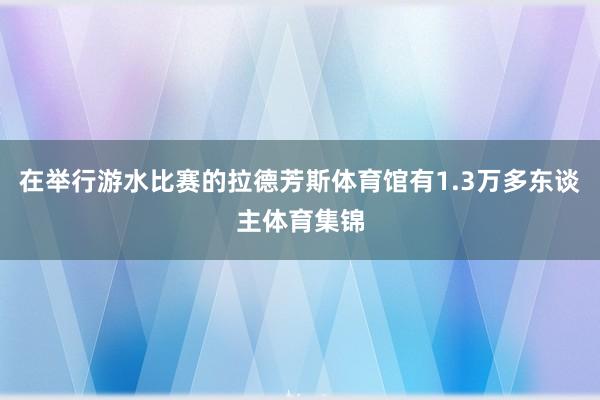 在举行游水比赛的拉德芳斯体育馆有1.3万多东谈主体育集锦