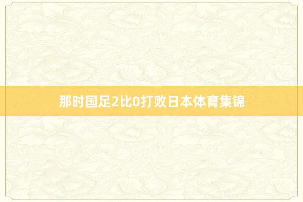 那时国足2比0打败日本体育集锦