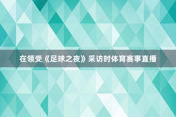 在领受《足球之夜》采访时体育赛事直播