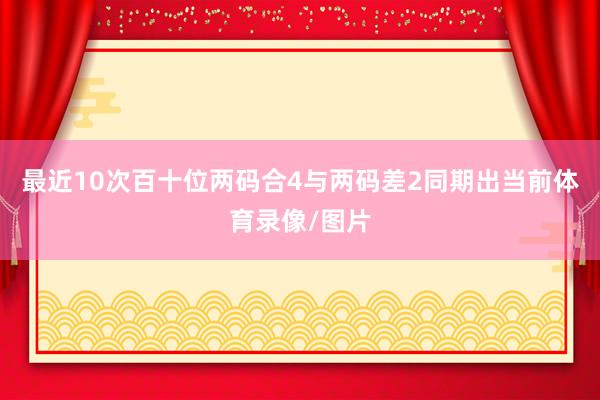 最近10次百十位两码合4与两码差2同期出当前体育录像/图片