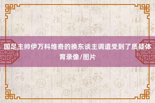 国足主帅伊万科维奇的换东谈主调遣受到了质疑体育录像/图片