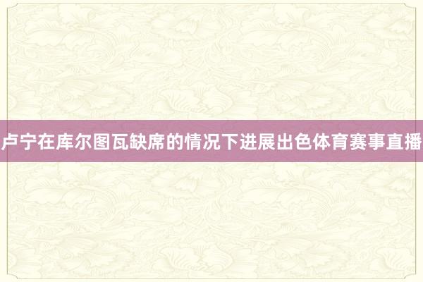 卢宁在库尔图瓦缺席的情况下进展出色体育赛事直播