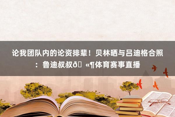 论我团队内的论资排辈！贝林晒与吕迪格合照：鲁迪叔叔🫶体育赛事直播