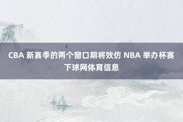 CBA 新赛季的两个窗口期将效仿 NBA 举办杯赛下球网体育信息